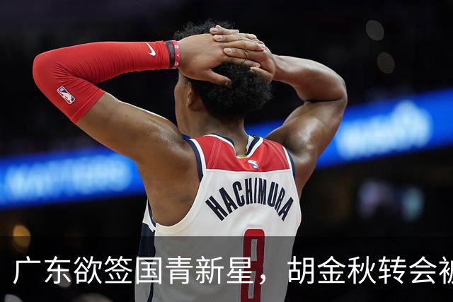 广东欲签国青新星，胡金秋转会被叫停，四川接触2米16中锋，深圳核心续约