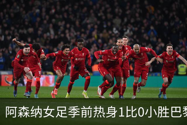 阿森纳女足季前热身1比0小胜巴黎FC，新援首发4人磨合见效